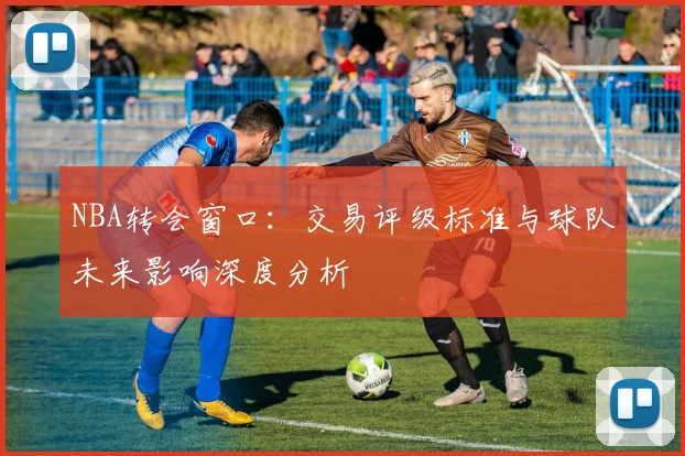 NBA转会窗口：交易评级标准与球队未来影响深度分析