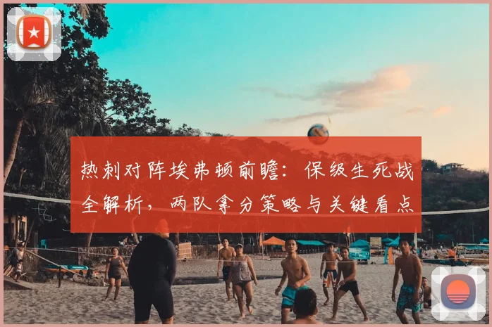 热刺对阵埃弗顿前瞻:保级生死战全解析,两队拿分策略与关键看点一览