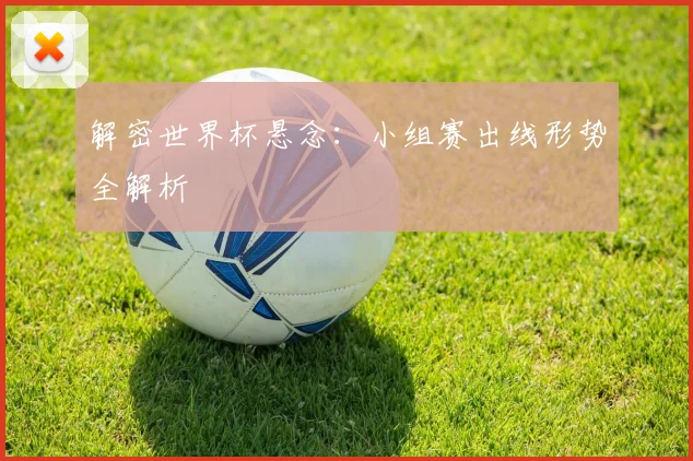 解密世界杯悬念：小组赛出线形势全解析