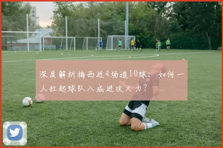 深度解析梅西近4场造10球：如何一人扛起球队八成进攻火力？